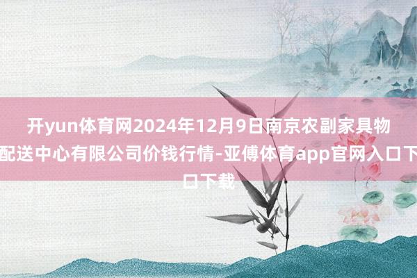 开yun体育网2024年12月9日南京农副家具物发配送中心有限公司价钱行情-亚傅体育app官网入口下载