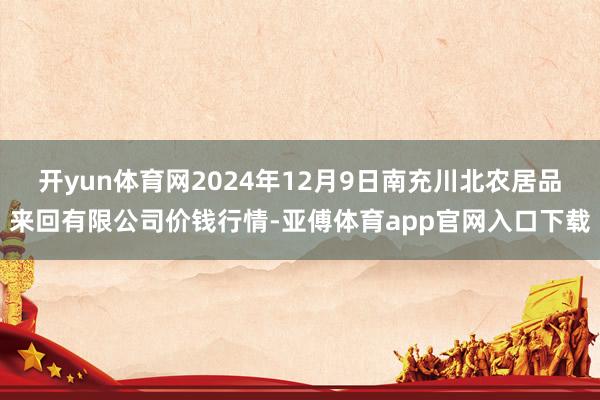 开yun体育网2024年12月9日南充川北农居品来回有限公司价钱行情-亚傅体育app官网入口下载