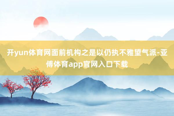 开yun体育网面前机构之是以仍执不雅望气派-亚傅体育app官网入口下载