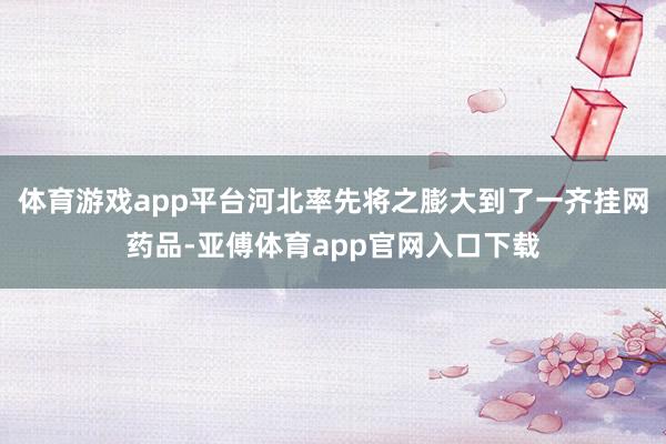 体育游戏app平台河北率先将之膨大到了一齐挂网药品-亚傅体育app官网入口下载