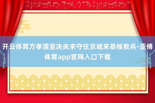 开云体育方孝孺坚决央求守住京城来恭候救兵-亚傅体育app官网入口下载