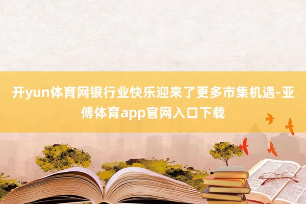 开yun体育网银行业快乐迎来了更多市集机遇-亚傅体育app官网入口下载