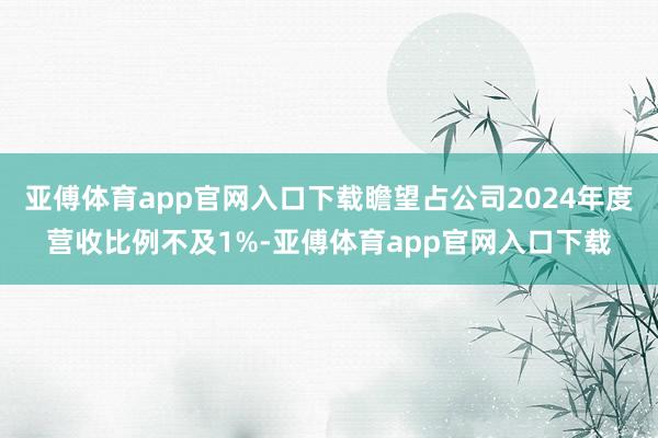 亚傅体育app官网入口下载瞻望占公司2024年度营收比例不及1%-亚傅体育app官网入口下载