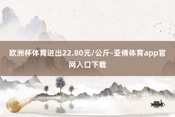 欧洲杯体育进出22.80元/公斤-亚傅体育app官网入口下载