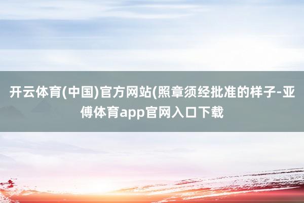 开云体育(中国)官方网站(照章须经批准的样子-亚傅体育app官网入口下载