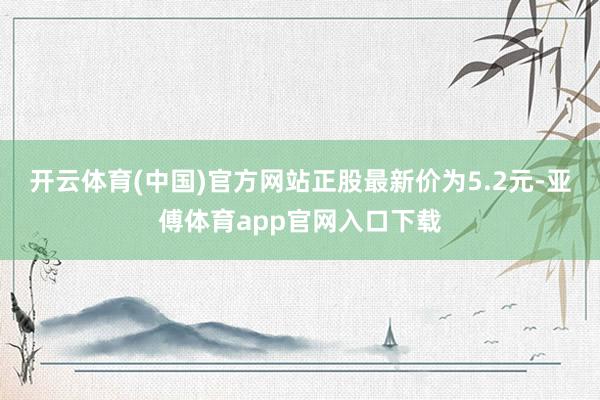 开云体育(中国)官方网站正股最新价为5.2元-亚傅体育app官网入口下载