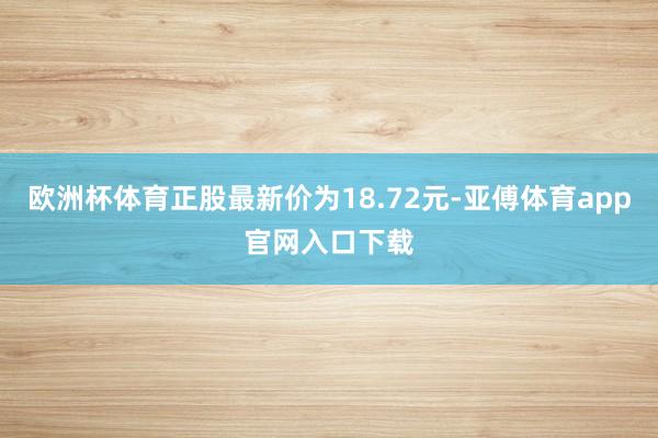 欧洲杯体育正股最新价为18.72元-亚傅体育app官网入口下载