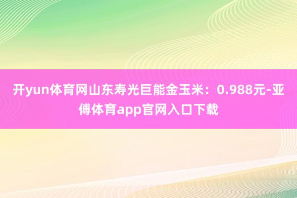 开yun体育网山东寿光巨能金玉米：0.988元-亚傅体育app官网入口下载