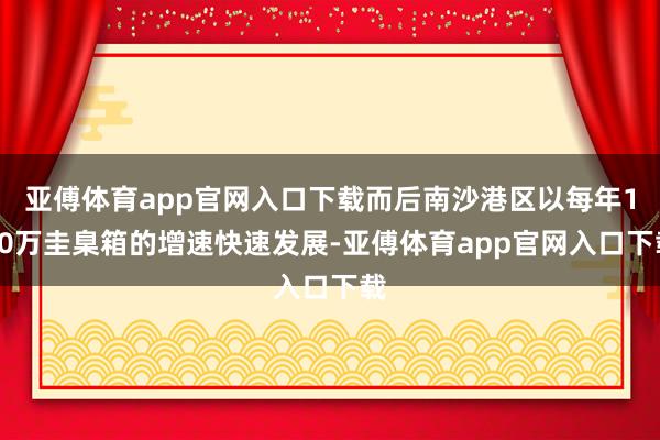 亚傅体育app官网入口下载而后南沙港区以每年100万圭臬箱的增速快速发展-亚傅体育app官网入口下载