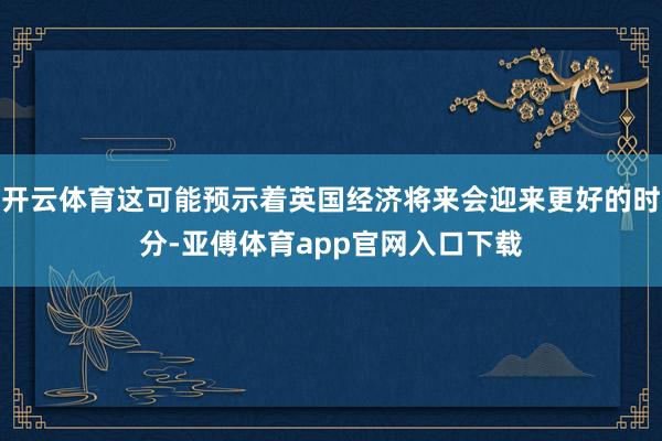 开云体育这可能预示着英国经济将来会迎来更好的时分-亚傅体育app官网入口下载