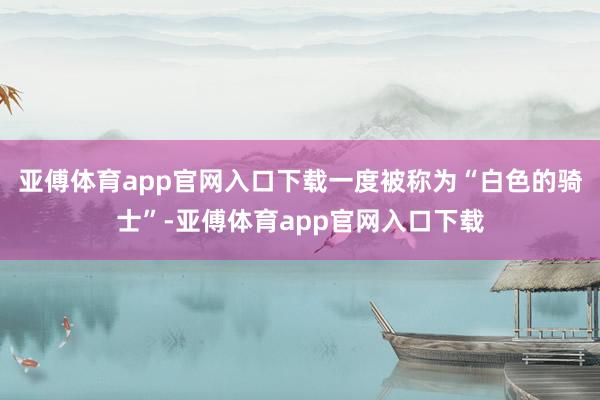 亚傅体育app官网入口下载一度被称为“白色的骑士”-亚傅体育app官网入口下载