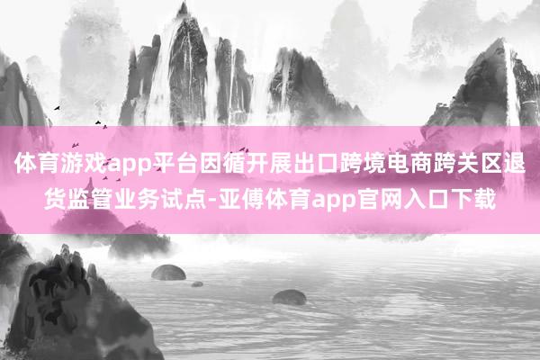 体育游戏app平台因循开展出口跨境电商跨关区退货监管业务试点-亚傅体育app官网入口下载