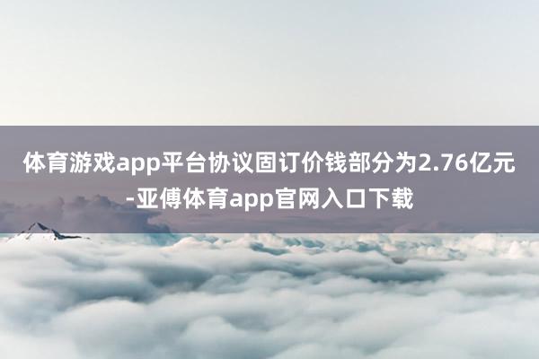 体育游戏app平台协议固订价钱部分为2.76亿元-亚傅体育app官网入口下载