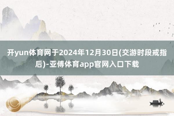 开yun体育网于2024年12月30日(交游时段戒指后)-亚傅体育app官网入口下载