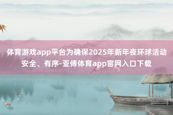 体育游戏app平台为确保2025年新年夜环球活动安全、有序-亚傅体育app官网入口下载