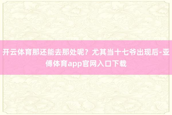 开云体育那还能去那处呢？尤其当十七爷出现后-亚傅体育app官网入口下载