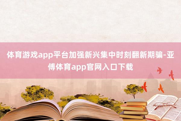 体育游戏app平台加强新兴集中时刻翻新期骗-亚傅体育app官网入口下载