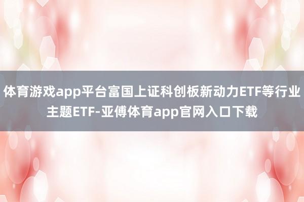 体育游戏app平台富国上证科创板新动力ETF等行业主题ETF-亚傅体育app官网入口下载