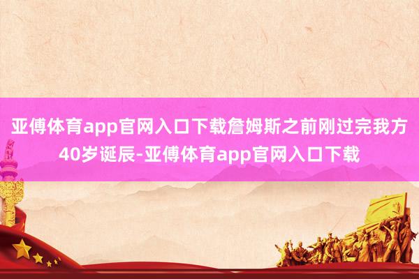 亚傅体育app官网入口下载詹姆斯之前刚过完我方40岁诞辰-亚傅体育app官网入口下载