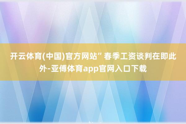 开云体育(中国)官方网站”　　春季工资谈判在即　　此外-亚傅体育app官网入口下载