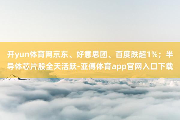 开yun体育网京东、好意思团、百度跌超1%；半导体芯片股全天活跃-亚傅体育app官网入口下载