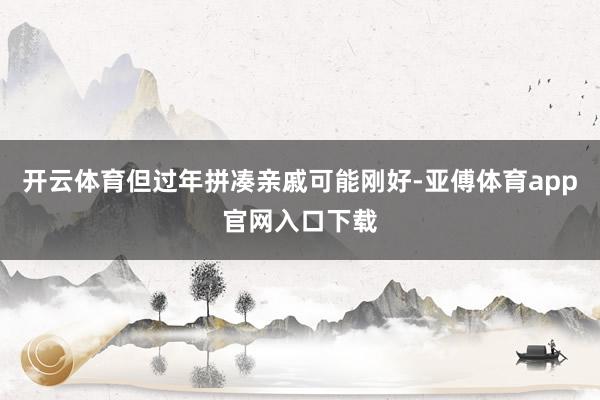 开云体育但过年拼凑亲戚可能刚好-亚傅体育app官网入口下载