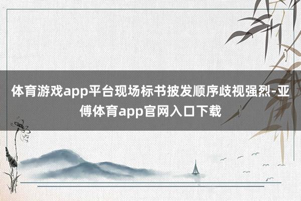 体育游戏app平台现场标书披发顺序歧视强烈-亚傅体育app官网入口下载