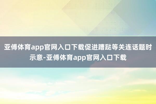 亚傅体育app官网入口下载促进蹧跶等关连话题时示意-亚傅体育app官网入口下载