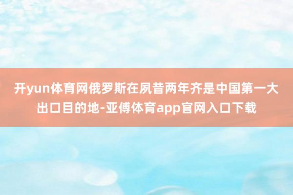 开yun体育网　　俄罗斯在夙昔两年齐是中国第一大出口目的地-亚傅体育app官网入口下载