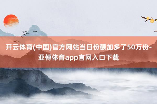 开云体育(中国)官方网站当日份额加多了50万份-亚傅体育app官网入口下载