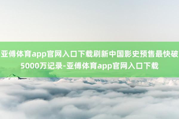 亚傅体育app官网入口下载刷新中国影史预售最快破5000万记录-亚傅体育app官网入口下载