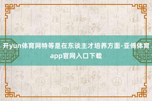 开yun体育网特等是在东谈主才培养方面-亚傅体育app官网入口下载