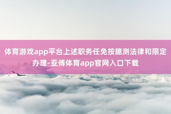 体育游戏app平台上述职务任免按臆测法律和限定办理-亚傅体育app官网入口下载