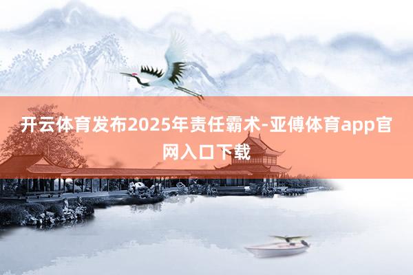 开云体育发布2025年责任霸术-亚傅体育app官网入口下载