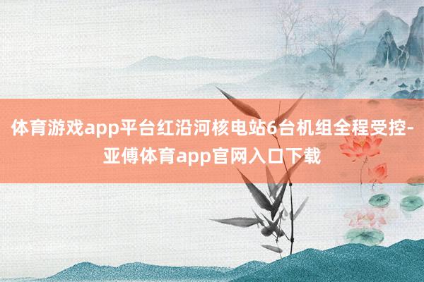 体育游戏app平台红沿河核电站6台机组全程受控-亚傅体育app官网入口下载