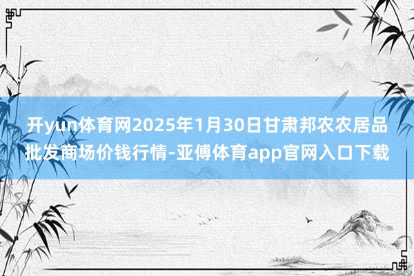 开yun体育网2025年1月30日甘肃邦农农居品批发商场价钱行情-亚傅体育app官网入口下载