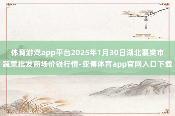 体育游戏app平台2025年1月30日湖北襄樊市蔬菜批发商场价钱行情-亚傅体育app官网入口下载