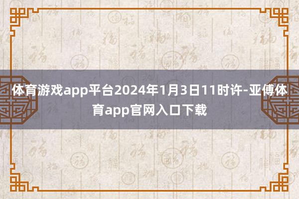 体育游戏app平台2024年1月3日11时许-亚傅体育app官网入口下载