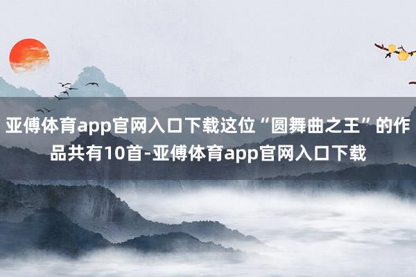 亚傅体育app官网入口下载这位“圆舞曲之王”的作品共有10首-亚傅体育app官网入口下载
